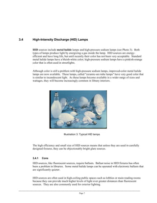 3.4   High-Intensity Discharge (HID) Lamps


      HID sources include metal halide lamps and high-pressure sodium lamps (see Photo 3). Both
      types of lamps produce light by energizing a gas inside the lamp. HID sources are energy-
      efficient and have long life, but until recently their color has not been very acceptable. Standard
      metal halide lamps have a bluish-white color; high-pressure sodium lamps have a pinkish-orange
      color that is often used in streetlights.

      Although color is still a problem with high-pressure sodium lamps, improved-color metal halide
      lamps are now available. These lamps, called "ceramic-arc-tube lamps" have very good color that
      is similar to incandescent light. As these lamps become available in a wider range of sizes and
      wattages, they will become increasingly common in library interiors.




                                  Illustration 3: Typical HID lamps



      The high efficiency and small size of HID sources means that unless they are used in carefully
      designed fixtures, they can be objectionably bright glare sources.


      3.4.1   Cons
      HID sources, like fluorescent sources, require ballasts. Ballast noise in HID fixtures has often
      been a problem in libraries. Some metal halide lamps can be operated with electronic ballasts that
      are significantly quieter.

      HID sources are often used in high-ceiling public spaces such as lobbies or main reading rooms
      because they can provide much higher levels of light over greater distances than fluorescent
      sources. They are also commonly used for exterior lighting.


                                                Page 7
 