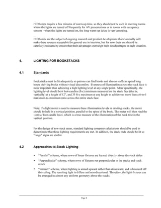 HID lamps require a few minutes of warm-up time, so they should not be used in meeting rooms
      where the lights are turned off frequently for AV presentations or in rooms with occupancy
      sensors - when the lights are turned on, the long warm-up delay is very annoying.

      HID lamps are the subject of ongoing research and product development that eventually will
      make these sources acceptable for general use in interiors, but for now their use should be
      carefully evaluated to ensure that their advantages outweigh their disadvantages in each situation.




4.    LIGHTING FOR BOOKSTACKS


4.1   Standards

      Bookstacks must be lit adequately so patrons can find books and also so staff can spend long
      hours shelving books without visual discomfort. Evenness of illumination across the stack face is
      more important than achieving a high lighting level at any single point. More specifically, the
      lighting level should be 6 foot-candles (ft-c) minimum measured on the stack face (that is,
      vertically) at a height of 12", and 35 ft-c maximum at any height to achieve no more than a 6-to-1
      maximum-to-minimum ratio across the entire stack face.


      Note: If a light meter is used to measure these illumination levels in existing stacks, the meter
      should be held in a vertical position, parallel to the spine of the book. The meter will then read the
      vertical foot-candle level, which is a true measure of the illumination of the book title in the
      vertical position.


      For the design of new stack areas, standard lighting computer calculations should be used to
      demonstrate that these lighting requirements are met. In addition, the stack ends should be lit so
      "range" signs are visible.



4.2   Approaches to Stack Lighting

      •   “Parallel” scheme, where rows of linear fixtures are located directly above the stack aisles
      •   “Perpendicular” scheme, where rows of fixtures run perpendicular to the stacks and stack
          aisles
      •   “Indirect” scheme, where lighting is aimed upward rather than downward, and is bounced off
          the ceiling. The resulting light is diffuse and non-directional. Therefore, the light fixtures can
          be arranged in almost any uniform geometry above the stacks.




                                                 Page 8
 