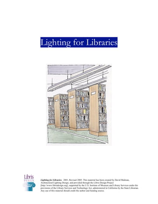Lighting for Libraries




Lighting for Libraries. 2001, Revised 2005. This material has been created by David Malman,
Architectural Lighting Design, and provided through the Libris Design Project
[http://www.librisdesign.org], supported by the U.S. Institute of Museum and Library Services under the
provisions of the Library Services and Technology Act, administered in California by the State Librarian.
Any use of this material should credit the author and funding source.
 