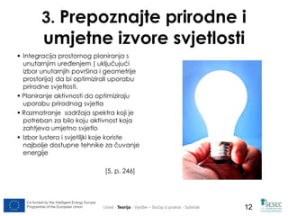 3. Prepoznajte prirodne i 
umjetne izvore svjetlosti 
Co-funded by the Intelligent Energy Europe 
Programme of the European Union 
12 
 Integracija prostornog planiranja s 
unutarnjim uređenjem ( uključujući 
izbor unutarnjih površina i geometrije 
prostorija) da bi optimizirali uporabu 
prirodne svjetlosti. 
 Planiranje aktivnosti da optimiziraju 
uporabu prirodnog svjetla 
 Razmatranje sadržaja spektra koji je 
potreban za bilo koju aktivnost koja 
zahtjeva umjetno svjetlo 
 Izbor lustera i svjetiljki koje koriste 
najbolje dostupne tehnike za čuvanje 
energije 
[5, p. 246] 
Uvod - Teorija - Vježbe – Slučaj iz prakse - Sažetak 
 