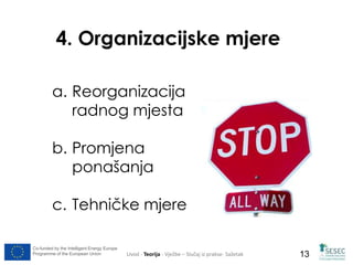 4. Organizacijske mjere 
a. Reorganizacija 
radnog mjesta 
b. Promjena 
ponašanja 
c. Tehničke mjere 
Co-funded by the Intelligent Energy Europe 
Programme of the European Union Uvod - Teorija - Vježbe – Slučaj iz prakse- Sažetak 
13 
 