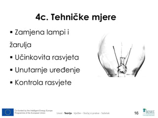 4c. Tehničke mjere 
 Zamjena lampi i 
žarulja 
 Učinkovita rasvjeta 
 Unutarnje uređenje 
 Kontrola rasvjete 
Co-funded by the Intelligent Energy Europe 
Programme of the European Union Uvod - Teorija - Vježbe – Slučaj iz prakse - Sažetak 
16 
 