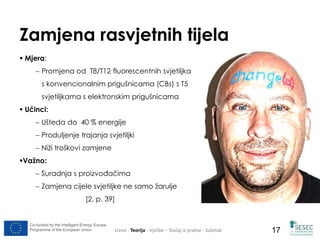 Zamjena rasvjetnih tijela 
 Mjera: 
 Promjena od T8/T12 fluorescentnih svjetiljka 
s konvencionalnim prigušnicama (CBs) s T5 
svjetiljkama s elektronskim prigušnicama 
 Učinci: 
 Ušteda do 40 % energije 
 Produljenje trajanja svjetiljki 
 Niži troškovi zamjene 
Važno: 
 Suradnja s proizvođačima 
 Zamjena cijele svjetiljke ne samo žarulje 
[2, p. 39] 
Co-funded by the Intelligent Energy Europe 
Programme of the European Union Uvod - Teorija - Vježbe – Slučaj iz prakse - Sažetak 
17 
 