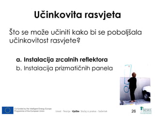 Co-funded by the Intelligent Energy Europe 
Programme of the European Union 
26 
Učinkovita rasvjeta 
Što se može učiniti kako bi se poboljšala 
učinkovitost rasvjete? 
a. Instalacija zrcalnih reflektora 
b. Instalacija prizmatičnih panela 
Uvod - Teorija - Vježbe- Slučaj iz prakse - Sažertak 
 