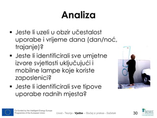 Co-funded by the Intelligent Energy Europe 
Programme of the European Union 
30 
Analiza 
 Jeste li uzeli u obzir učestalost 
uporabe i vrijeme dana (dan/noć, 
trajanje)? 
 Jeste li identificirali sve umjetne 
izvore svjetlosti uključujući i 
mobilne lampe koje koriste 
zaposlenici? 
 Jeste li identificirali sve tipove 
uporabe radnih mjesta? 
Uvod - Teorija - Vježbe – Slučaj iz prakse - Sažetak 
 