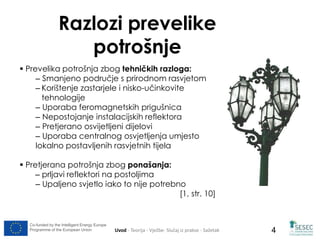 Razlozi prevelike 
potrošnje 
 Prevelika potrošnja zbog tehničkih razloga: 
– Smanjeno područje s prirodnom rasvjetom 
– Korištenje zastarjele i nisko-učinkovite 
tehnologije 
– Uporaba feromagnetskih prigušnica 
– Nepostojanje instalacijskih reflektora 
– Pretjerano osvijetljeni dijelovi 
– Uporaba centralnog osvjetljenja umjesto 
lokalno postavljenih rasvjetnih tijela 
 Pretjerana potrošnja zbog ponašanja: 
– prljavi reflektori na postoljima 
– Upaljeno svjetlo iako to nije potrebno 
[1, str. 10] 
Co-funded by the Intelligent Energy Europe 
Programme of the European Union Uvod - Teorija - Vježbe- Slučaj iz prakse - Sažetak 
4 
 