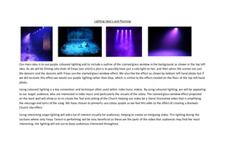 Lighting Idea's and Planning
Our main idea is to use purple coloured lighting and to include a outline of the stained glass window in the background as shown in the top left
idea. As we will be filming solo shots of Freya (our artist) a plan is to possibly have just a solo light on her, and then when the scenes are just
the dancers and the dancers with Freya use the stained glass window effect. We also like the effect as shown by bottom left hand photo but if
we did recreate this effect we would use purple lighting rather than blue, which is similarto the effect created on the floor of the top left hand
photo.
Using coloured lighting is a key convention and technique often used within indie music videos. By using coloured lighting, we will be appealing
to our target audience, who are interested in indie music and particularly the visuals of the video. The stained glass window effect projected
on the back wall will allow us to re-create the feel and setting of the Church helping our video be a literal illustrative video that is amplifying
the message and lyrics of the song. We have chosen to primarily use colour purple as we feel this adds to the effect of creating a dramatic
Church like effect.
Using interesting stage lighting will add a lot of interest visually for audiences, helping to create an intriguing video. The lighting during the
sections where only Freya Tamsin is performing will be very beneficial as these are the parts of the video that audiences may find the least
interesting; the lighting will aid use to keep audiences interested throughout.
 