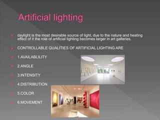  daylight is the most desirable source of light, due to the nature and heating
effect of it the role of artificial lighting becomes larger in art galleries.
 CONTROLLABLE QUALITIES OF ARTIFICIAL LIGHTING ARE
 1.AVAILABLILITY
 2.ANGLE
 3.INTENSITY
 4.DISTRIBUTION
 5.COLOR
 6.MOVEMENT
 