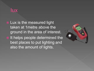  Lux is the measured light
taken at 1metre above the
ground in the area of interest.
 It helps people determined the
best places to put lighting and
also the amount of lights.
 