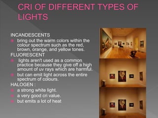 INCANDESCENTS
 bring out the warm colors within the
colour spectrum such as the red,
brown, orange, and yellow tones.
FLUORESCENT
 lights aren't used as a common
practice because they give off a high
amount of uv rays which are harmful.
 but can emit light across the entire
spectrum of colours.
HALOGEN :
 a strong white light.
 a very good cri value.
 but emits a lot of heat
 