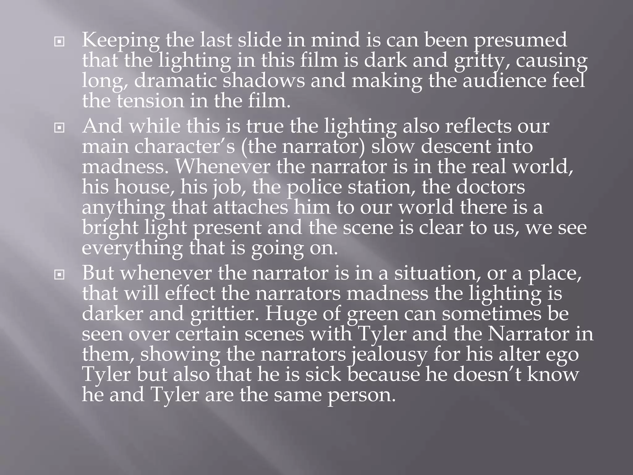  Keeping the last slide in mind is can been presumed
that the lighting in this film is dark and gritty, causing
long, dramatic shadows and making the audience feel
the tension in the film.
 And while this is true the lighting also reflects our
main character’s (the narrator) slow descent into
madness. Whenever the narrator is in the real world,
his house, his job, the police station, the doctors
anything that attaches him to our world there is a
bright light present and the scene is clear to us, we see
everything that is going on.
 But whenever the narrator is in a situation, or a place,
that will effect the narrators madness the lighting is
darker and grittier. Huge of green can sometimes be
seen over certain scenes with Tyler and the Narrator in
them, showing the narrators jealousy for his alter ego
Tyler but also that he is sick because he doesn’t know
he and Tyler are the same person.
 