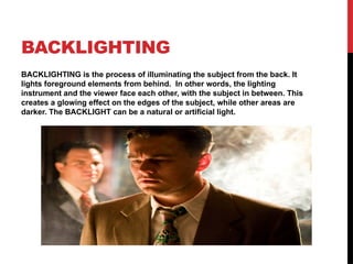 BACKLIGHTING
BACKLIGHTING is the process of illuminating the subject from the back. It
lights foreground elements from behind. In other words, the lighting
instrument and the viewer face each other, with the subject in between. This
creates a glowing effect on the edges of the subject, while other areas are
darker. The BACKLIGHT can be a natural or artificial light.
 
