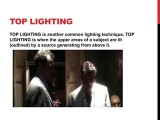 TOP LIGHTING
TOP LIGHTING is another common lighting technique. TOP
LIGHTING is when the upper areas of a subject are lit
(outlined) by a source generating from above it.
 