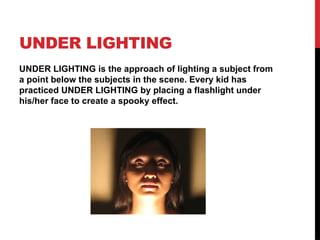 UNDER LIGHTING
UNDER LIGHTING is the approach of lighting a subject from
a point below the subjects in the scene. Every kid has
practiced UNDER LIGHTING by placing a flashlight under
his/her face to create a spooky effect.
 