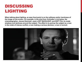 DISCUSSING
LIGHTING
When talking about lighting, an easy focal point is on the softness and/or harshness of
the image on the screen. For example, in the shot from Schindler’s List below, the
cinematographer, Janusz Kaminski, used a HOT BACKLIGHT, and SOFT FILL to create
shadows and darkness around the subject. The effect is to portray the subject as a man
in the midst of intense conflict, a man making a serious decision, a man in turmoil.
 