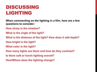 DISCUSSING
LIGHTING
When commenting on the lighting in a film, here are a few
questions to consider:
How sharp is the shadow?
What is the angle of the light?
What is the distance of the light? How does it add depth?
How bright is the light?
What color is the light?
How many lights are there and how do they contrast?
Is there soft or harsh lighting overall?
How/Where does the lighting change?
 