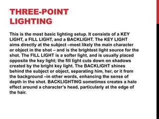 THREE-POINT
LIGHTING
This is the most basic lighting setup. It consists of a KEY
LIGHT, a FILL LIGHT, and a BACKLIGHT. The KEY LIGHT
aims directly at the subject –most likely the main character
or object in the shot – and is the brightest light source for the
shot. The FILL LIGHT is a softer light, and is usually placed
opposite the key light; the fill light cuts down on shadows
created by the bright key light. The BACKLIGHT shines
behind the subject or object, separating him, her, or it from
the background –in other words, enhancing the sense of
depth in the shot. BACKLIGHTING sometimes creates a halo
effect around a character’s head, particularly at the edge of
the hair.
 