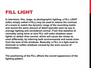 FILL LIGHT
In television, film, stage, or photographic lighting, a FILL LIGHT
(often simply called a FILL) may be used to reduce the contrast
of a scene to match the dynamic range of the recording media
and record the same amount of detail typically seen by eye in
average lighting and considered normal. From that baseline of
normality using more or less FILL will make shadows seem
lighter or darker than normal, which will cause the viewer to
react differently, by inferring both environmental and mood clues
from the tone of the shadows. Basically, a FILL is a light used to
eliminate or soften shadows caused by the main source of
illumination.
The positioning of the FILL affects the overall appearance of the
lighting pattern.
 