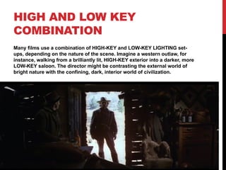 HIGH AND LOW KEY
COMBINATION
Many films use a combination of HIGH-KEY and LOW-KEY LIGHTING set-
ups, depending on the nature of the scene. Imagine a western outlaw, for
instance, walking from a brilliantly lit, HIGH-KEY exterior into a darker, more
LOW-KEY saloon. The director might be contrasting the external world of
bright nature with the confining, dark, interior world of civilization.
 