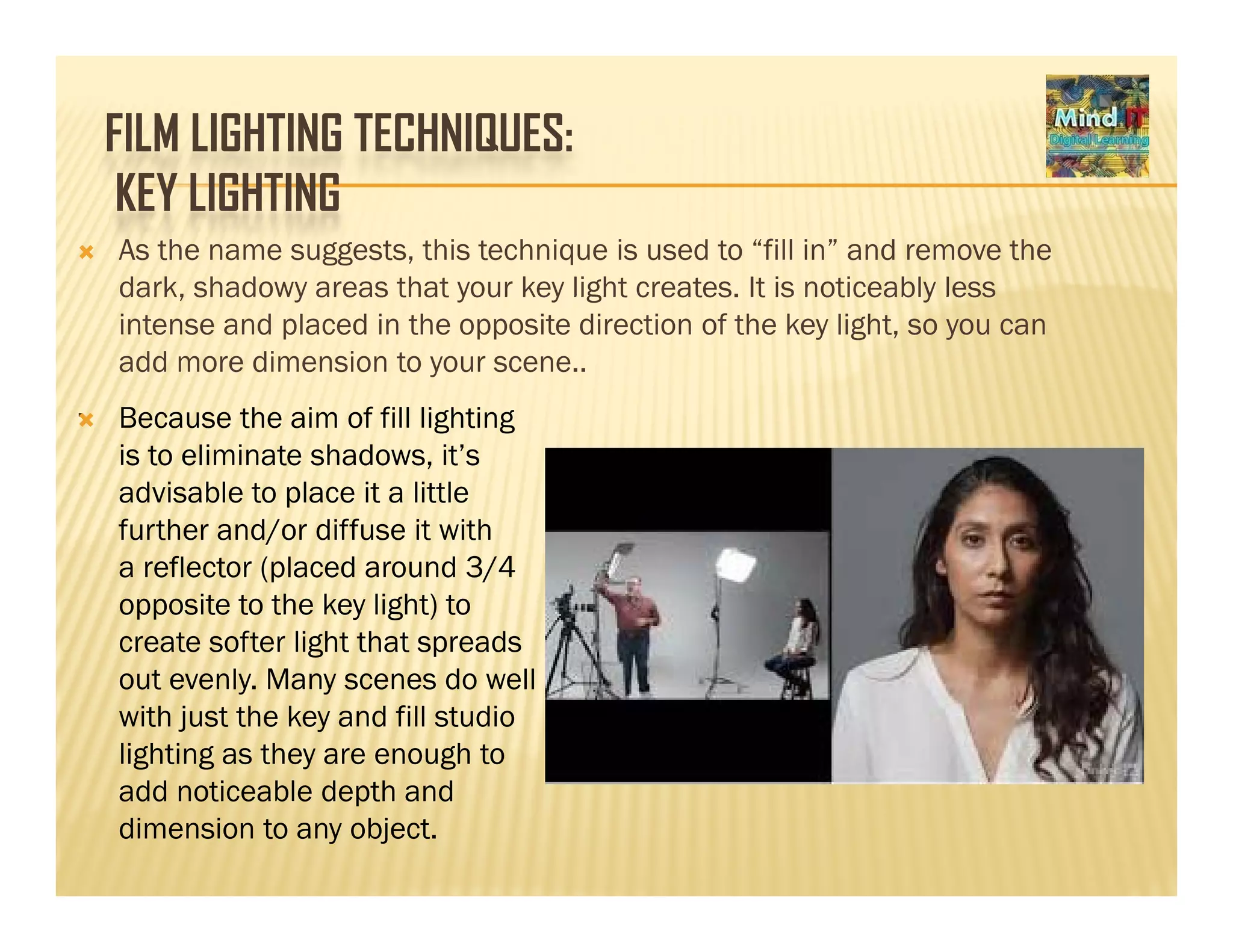 FILM LIGHTING TECHNIQUES:
KEY LIGHTINGKEY LIGHTING
As the name suggests, this technique is used to “fill in” and remove the
dark, shadowy areas that your key light creates. It is noticeably lessdark, shadowy areas that your key light creates. It is noticeably less
intense and placed in the opposite direction of the key light, so you can
add more dimension to your scene..
. Because the aim of fill lighting. Because the aim of fill lighting
is to eliminate shadows, it’s
advisable to place it a little
further and/or diffuse it withfurther and/or diffuse it with
a reflector (placed around 3/4
opposite to the key light) to
create softer light that spreadsg p
out evenly. Many scenes do well
with just the key and fill studio
lighting as they are enough to
add noticeable depth and
dimension to any object.
 