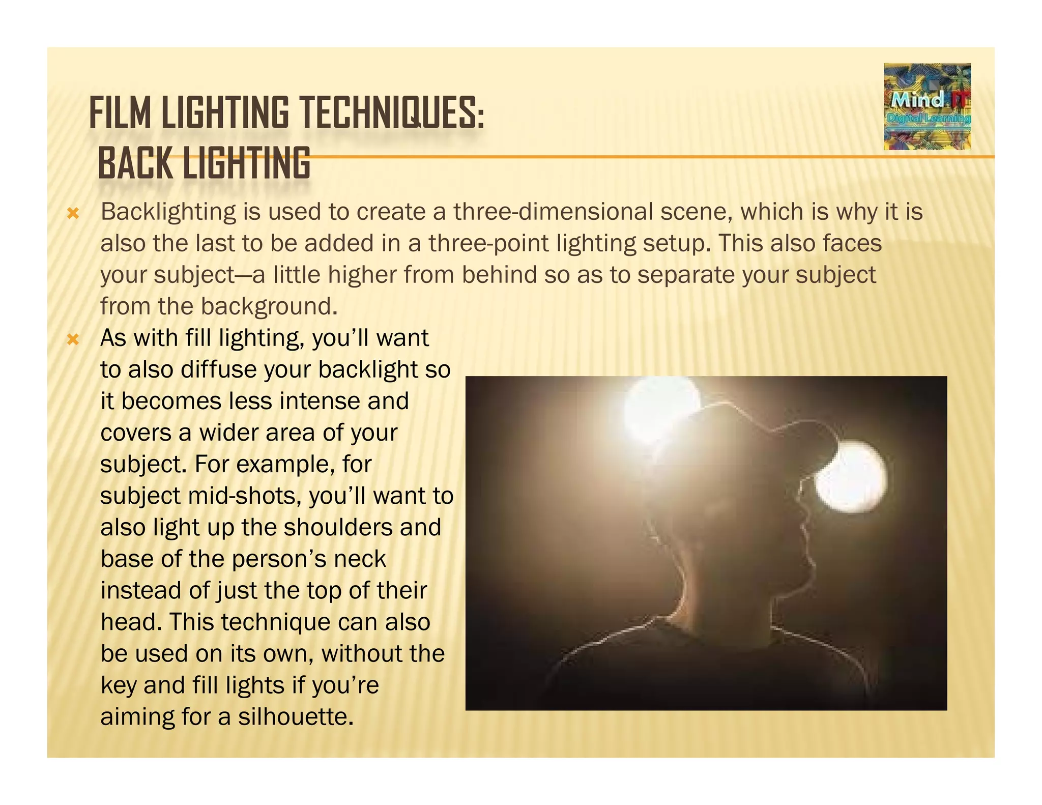 FILM LIGHTING TECHNIQUES:
BACK LIGHTINGBACK LIGHTING
Backlighting is used to create a three-dimensional scene, which is why it is
also the last to be added in a three-point lighting setup. This also facesalso the last to be added in a three point lighting setup. This also faces
your subject—a little higher from behind so as to separate your subject
from the background.
As with fill lighting, you’ll want
to also diffuse your backlight so
it becomes less intense and
covers a wider area of your
subject. For example, for
subject mid-shots, you’ll want to
also light up the shoulders and
base of the person’s neckbase of the person’s neck
instead of just the top of their
head. This technique can also
be used on its own without thebe used on its own, without the
key and fill lights if you’re
aiming for a silhouette.
 