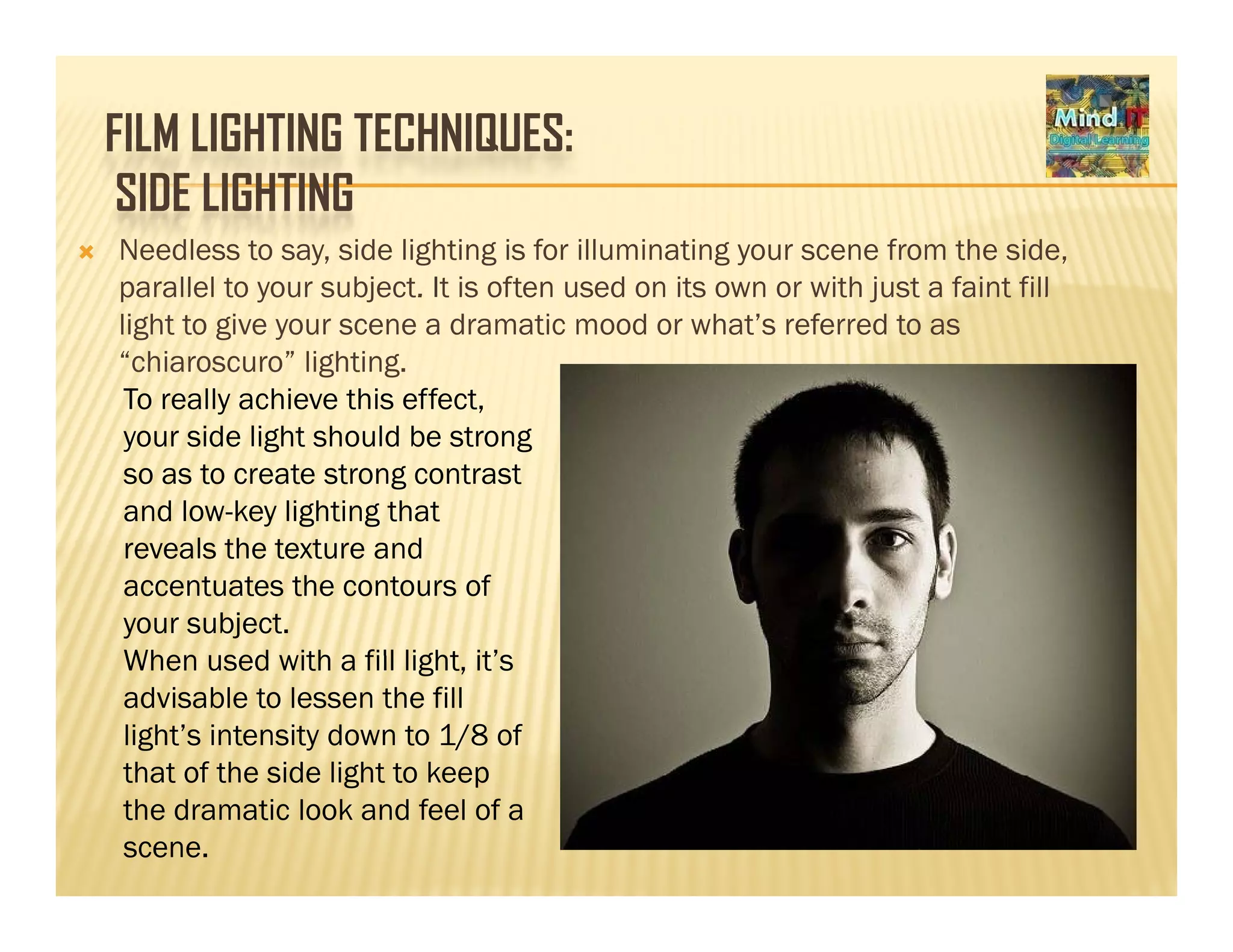 FILM LIGHTING TECHNIQUES:
SIDE LIGHTINGSIDE LIGHTING
Needless to say, side lighting is for illuminating your scene from the side,
parallel to your subject. It is often used on its own or with just a faint fillparallel to your subject. It is often used on its own or with just a faint fill
light to give your scene a dramatic mood or what’s referred to as
“chiaroscuro” lighting.
To really achieve this effect,
your side light should be strong
so as to create strong contrast
and low-key lighting that
reveals the texture and
accentuates the contours of
your subject.
When used with a fill light it’sWhen used with a fill light, it’s
advisable to lessen the fill
light’s intensity down to 1/8 of
that of the side light to keepthat of the side light to keep
the dramatic look and feel of a
scene.
 