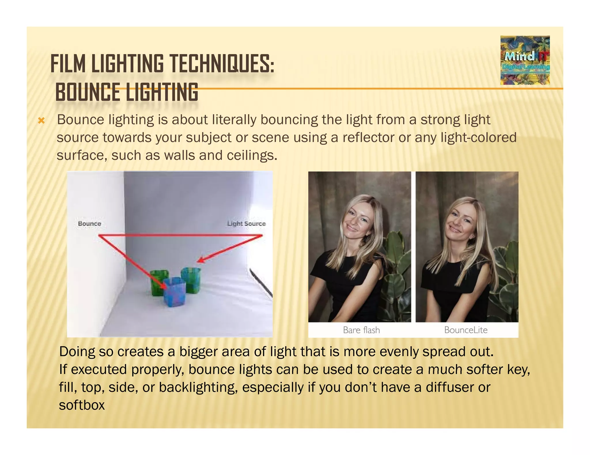FILM LIGHTING TECHNIQUES:
BOUNCE LIGHTINGBOUNCE LIGHTING
Bounce lighting is about literally bouncing the light from a strong light
source towards your subject or scene using a reflector or any light-coloredsource towards your subject or scene using a reflector or any light colored
surface, such as walls and ceilings.
Doing so creates a bigger area of light that is more evenly spread out.
If executed properly bounce lights can be used to create a much softer keyIf executed properly, bounce lights can be used to create a much softer key,
fill, top, side, or backlighting, especially if you don’t have a diffuser or
softbox
 