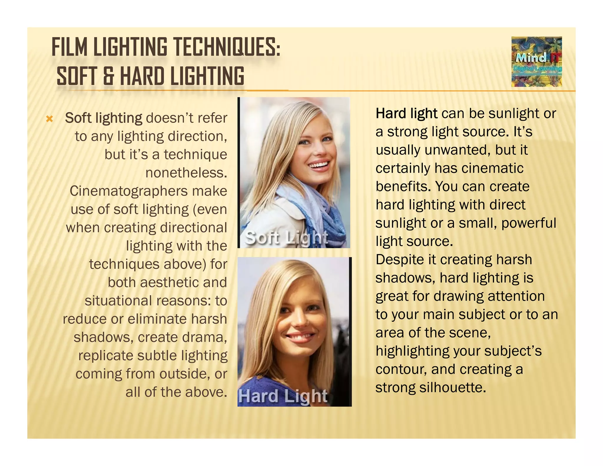 FILM LIGHTING TECHNIQUES:
SOFT & HARD LIGHTING
Soft lighting doesn’t refer
to any lighting direction,
Hard light can be sunlight or
a strong light source. It’s
ll d b ibut it’s a technique
nonetheless.
Cinematographers make
usually unwanted, but it
certainly has cinematic
benefits. You can create
hard lighting with directuse of soft lighting (even
when creating directional
lighting with the
techniques above) for
hard lighting with direct
sunlight or a small, powerful
light source.
Despite it creating harshtechniques above) for
both aesthetic and
situational reasons: to
reduce or eliminate harsh
Despite it creating harsh
shadows, hard lighting is
great for drawing attention
to your main subject or to anreduce or eliminate harsh
shadows, create drama,
replicate subtle lighting
coming from outside, or
y j
area of the scene,
highlighting your subject’s
contour, and creating ag ,
all of the above. strong silhouette.
 