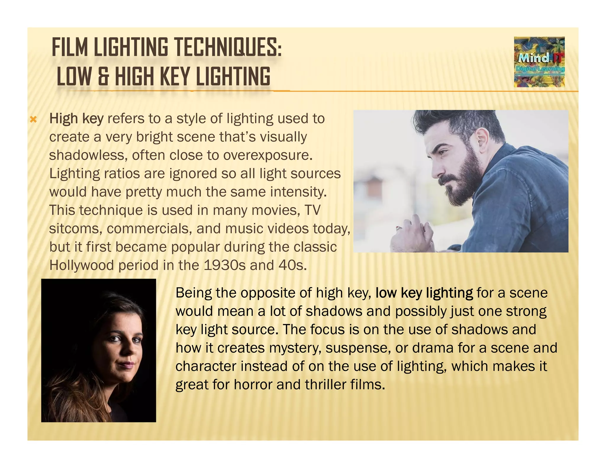 FILM LIGHTING TECHNIQUES:
LOW & HIGH KEY LIGHTING
High key refers to a style of lighting used to
create a very bright scene that’s visually
shadowless, often close to overexposure.
Lighting ratios are ignored so all light sources
would have pretty much the same intensity.
This technique is used in many movies, TV
sitcoms, commercials, and music videos today,
but it first became popular during the classic
Hollywood period in the 1930s and 40sHollywood period in the 1930s and 40s.
Being the opposite of high key, low key lighting for a scene
would mean a lot of shadows and possibly just one strong
key light source. The focus is on the use of shadows and
how it creates mystery, suspense, or drama for a scene and
character instead of on the use of lighting, which makes it
g t f h d th ill filgreat for horror and thriller films.
 