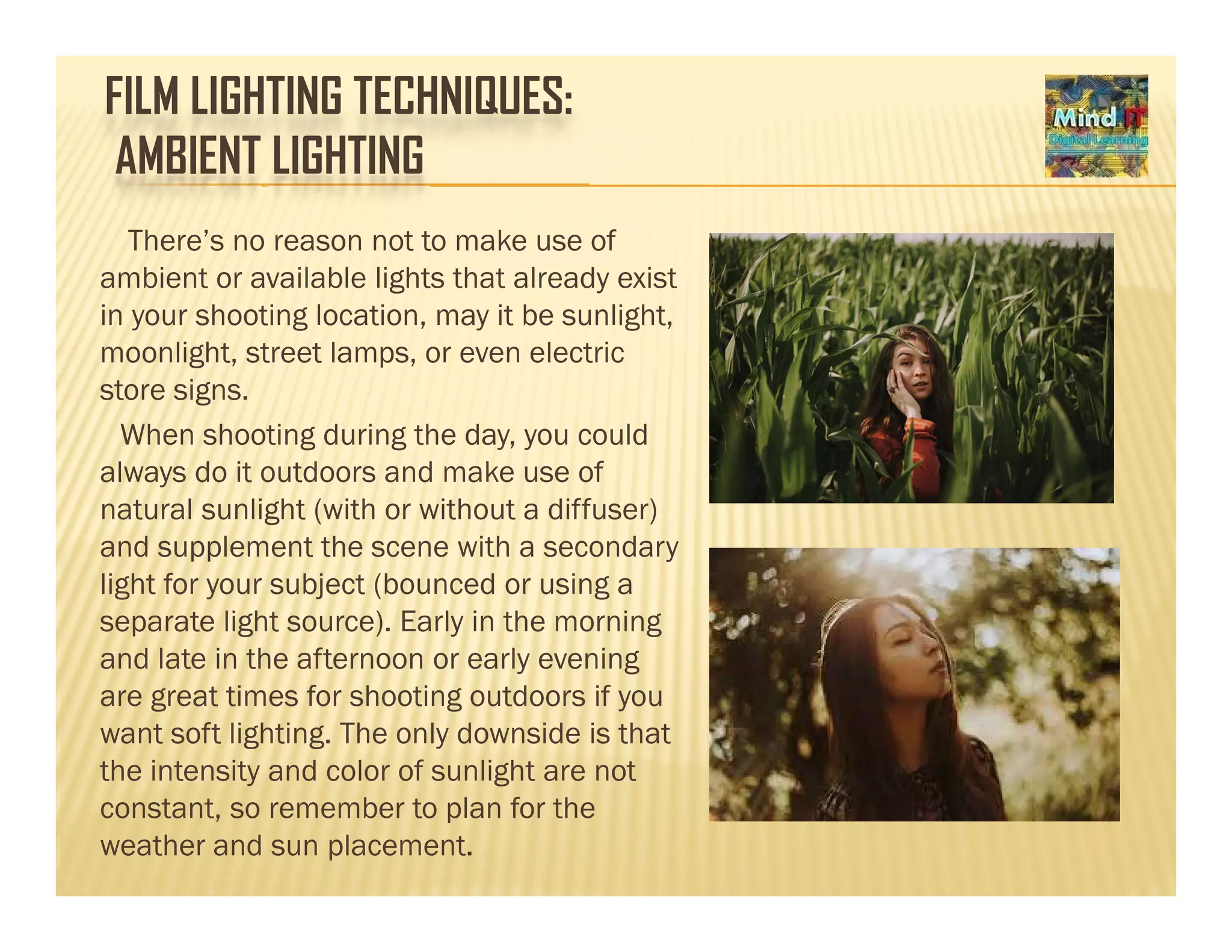 FILM LIGHTING TECHNIQUES:
AMBIENT LIGHTING
There’s no reason not to make use of
ambient or available lights that already exist
in your shooting location, may it be sunlight,
moonlight, street lamps, or even electric
store signs.
When shooting during the day, you could
always do it outdoors and make use of
natural sunlight (with or without a diffuser)
and supplement the scene with a secondary
light for your subject (bounced or using a
separate light source). Early in the morning
and late in the afternoon or early eveningand late in the afternoon or early evening
are great times for shooting outdoors if you
want soft lighting. The only downside is that
the intensity and color of sunlight are notthe intensity and color of sunlight are not
constant, so remember to plan for the
weather and sun placement.
 