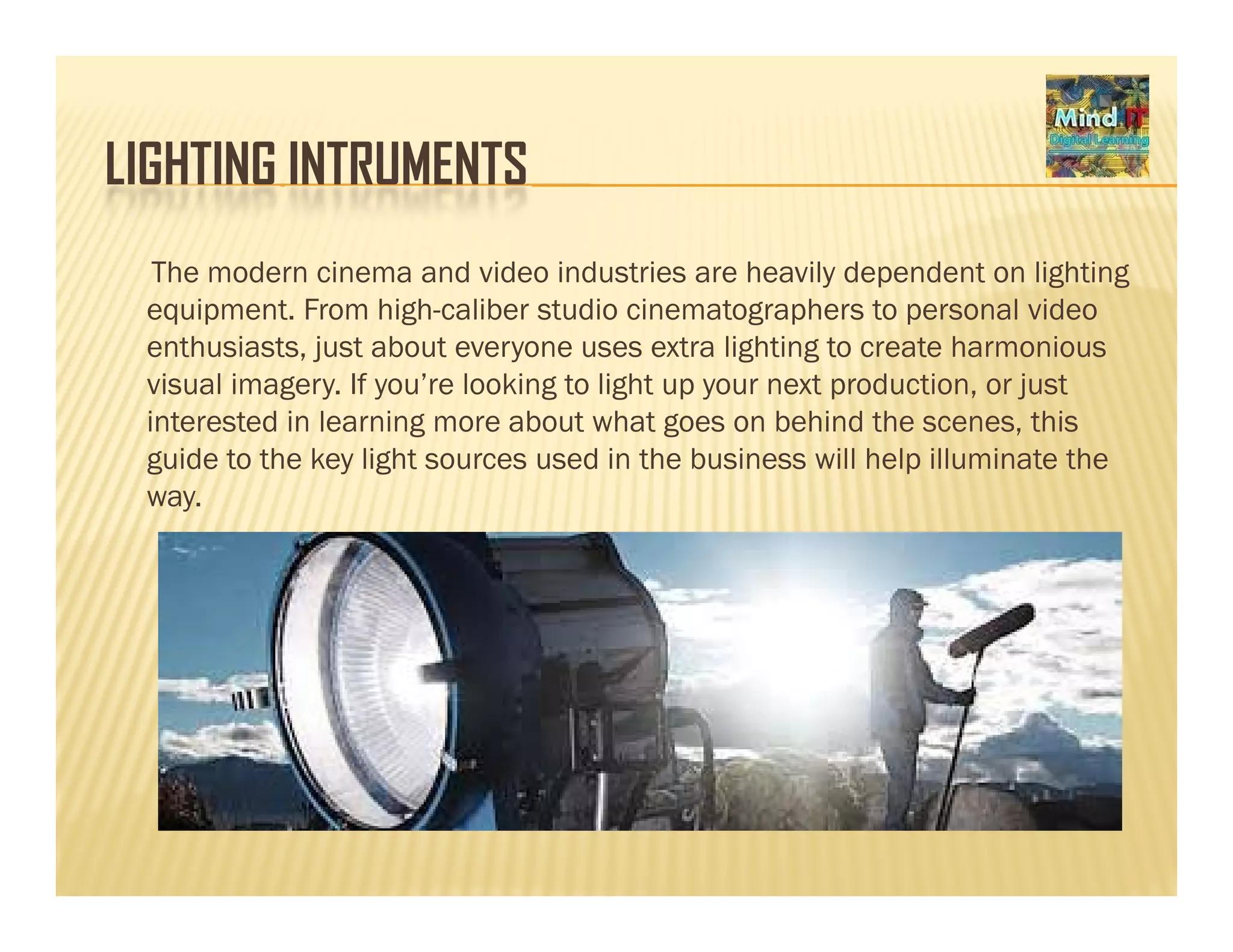 LIGHTING INTRUMENTSLIGHTING INTRUMENTS
The modern cinema and video industries are heavily dependent on lighting
equipment. From high-caliber studio cinematographers to personal video
enthusiasts, just about everyone uses extra lighting to create harmonious
visual imagery. If you’re looking to light up your next production, or just
interested in learning more abo t hat goes on behind the scenes thisinterested in learning more about what goes on behind the scenes, this
guide to the key light sources used in the business will help illuminate the
way.
 