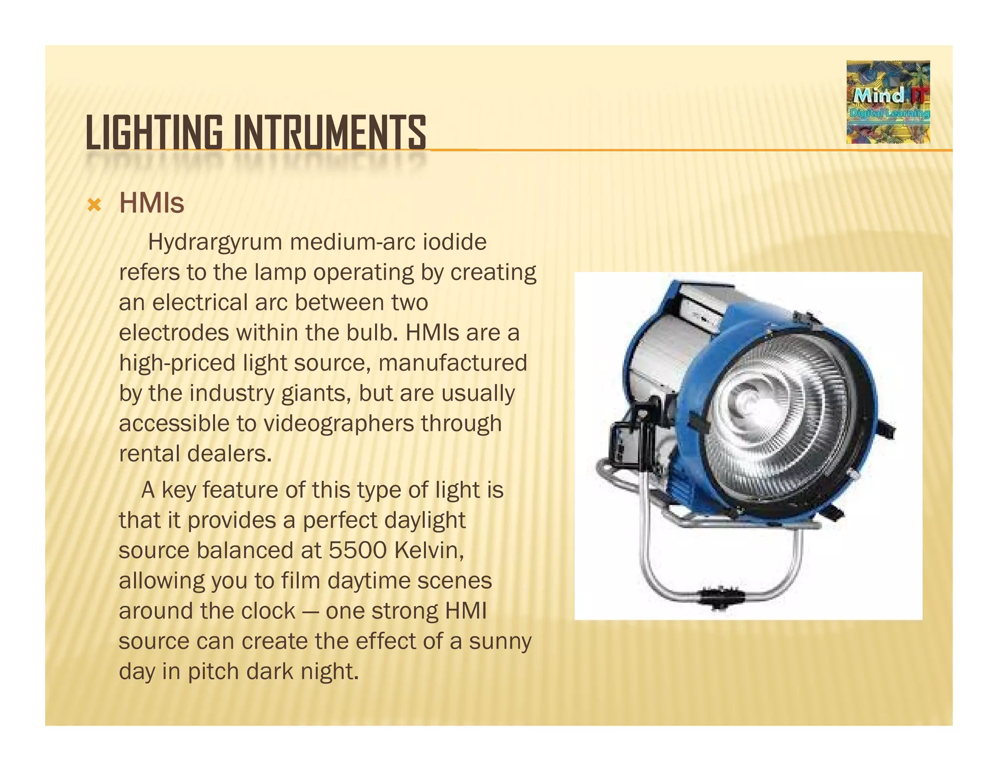 LIGHTING INTRUMENTSLIGHTING INTRUMENTS
HMIs
Hydrargyrum medium arc iodideHydrargyrum medium-arc iodide
refers to the lamp operating by creating
an electrical arc between two
electrodes within the bulb HMIs are aelectrodes within the bulb. HMIs are a
high-priced light source, manufactured
by the industry giants, but are usually
accessible to videographers throughg p g
rental dealers.
A key feature of this type of light is
that it provides a perfect daylightp p y g
source balanced at 5500 Kelvin,
allowing you to film daytime scenes
around the clock — one strong HMI
source can create the effect of a sunny
day in pitch dark night.
 