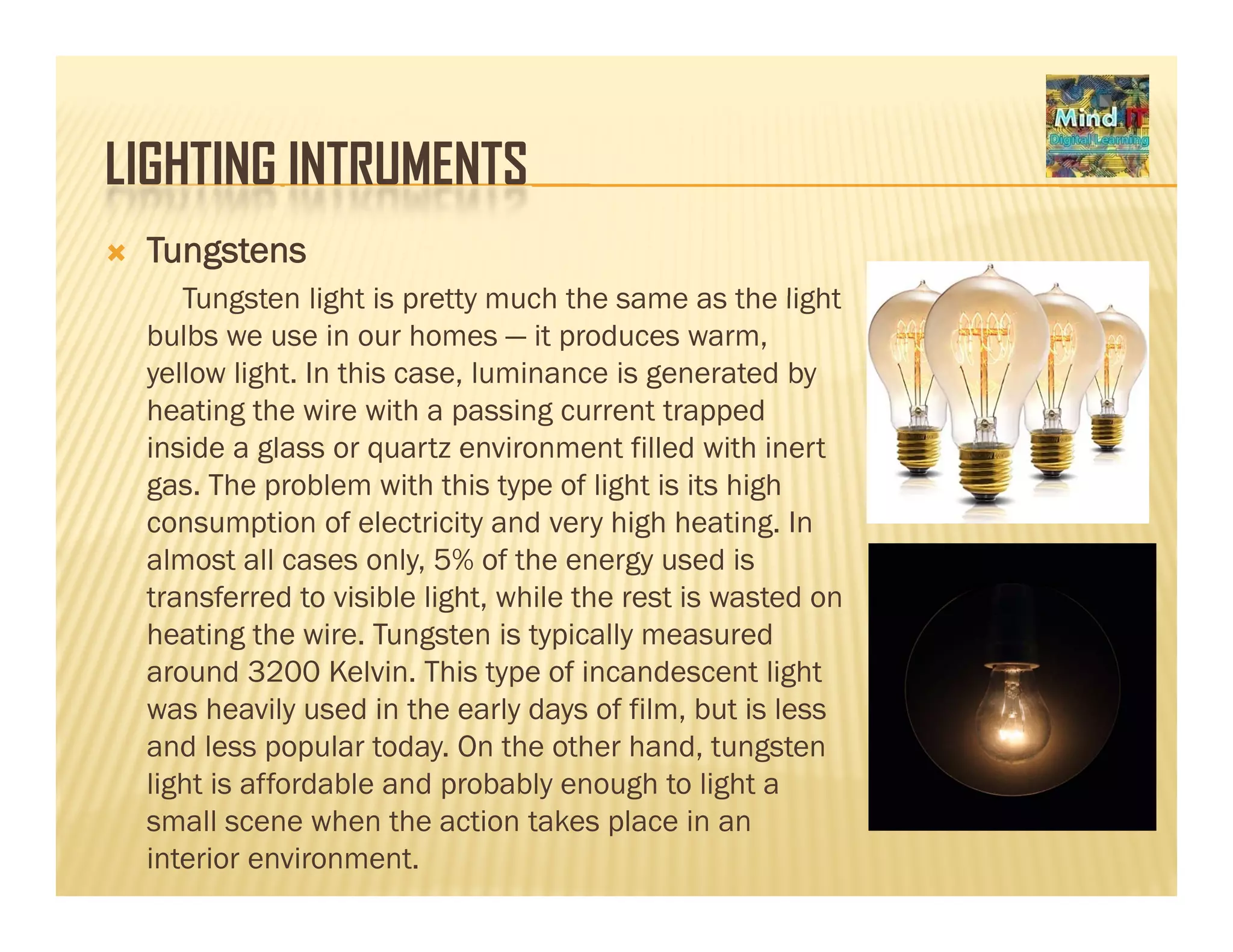 LIGHTING INTRUMENTSLIGHTING INTRUMENTS
Tungstens
Tungsten light is pretty much the same as the lightTungsten light is pretty much the same as the light
bulbs we use in our homes — it produces warm,
yellow light. In this case, luminance is generated by
heating the wire with a passing current trappedheating the wire with a passing current trapped
inside a glass or quartz environment filled with inert
gas. The problem with this type of light is its high
consumption of electricity and very high heating. Inp y y g g
almost all cases only, 5% of the energy used is
transferred to visible light, while the rest is wasted on
heating the wire. Tungsten is typically measured
around 3200 Kelvin. This type of incandescent light
was heavily used in the early days of film, but is less
and less popular today. On the other hand, tungsten
li ht i ff d bl d b bl h t li htlight is affordable and probably enough to light a
small scene when the action takes place in an
interior environment.
 