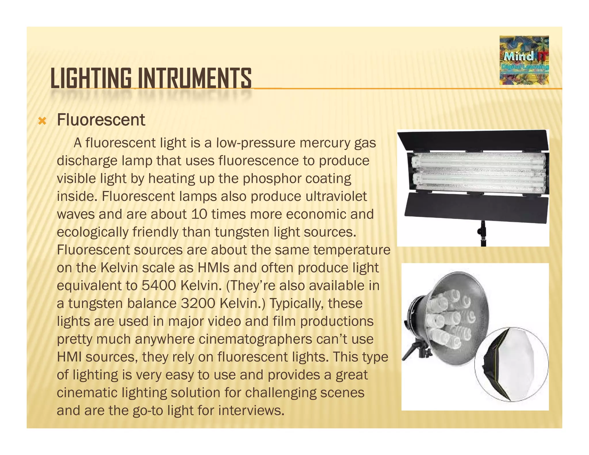 LIGHTING INTRUMENTSLIGHTING INTRUMENTS
Fluorescent
A fluorescent light is a low pressure mercury gasA fluorescent light is a low-pressure mercury gas
discharge lamp that uses fluorescence to produce
visible light by heating up the phosphor coating
inside Fluorescent lamps also produce ultravioletinside. Fluorescent lamps also produce ultraviolet
waves and are about 10 times more economic and
ecologically friendly than tungsten light sources.
Fluorescent sources are about the same temperaturep
on the Kelvin scale as HMIs and often produce light
equivalent to 5400 Kelvin. (They’re also available in
a tungsten balance 3200 Kelvin.) Typically, these
lights are used in major video and film productions
pretty much anywhere cinematographers can’t use
HMI sources, they rely on fluorescent lights. This type
f li hti i t d id tof lighting is very easy to use and provides a great
cinematic lighting solution for challenging scenes
and are the go-to light for interviews.
 