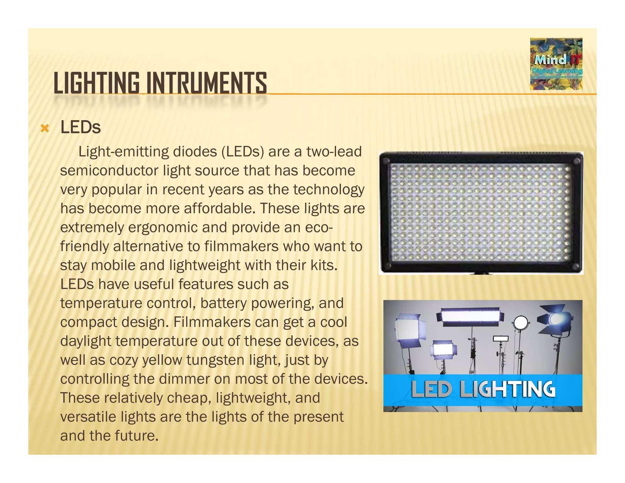 LIGHTING INTRUMENTSLIGHTING INTRUMENTS
LEDs
Light emitting diodes (LEDs) are a two leadLight-emitting diodes (LEDs) are a two-lead
semiconductor light source that has become
very popular in recent years as the technology
has become more affordable These lights arehas become more affordable. These lights are
extremely ergonomic and provide an eco-
friendly alternative to filmmakers who want to
stay mobile and lightweight with their kits.y g g
LEDs have useful features such as
temperature control, battery powering, and
compact design. Filmmakers can get a cool
daylight temperature out of these devices, as
well as cozy yellow tungsten light, just by
controlling the dimmer on most of the devices.
Th l ti l h li ht i ht dThese relatively cheap, lightweight, and
versatile lights are the lights of the present
and the future.
 