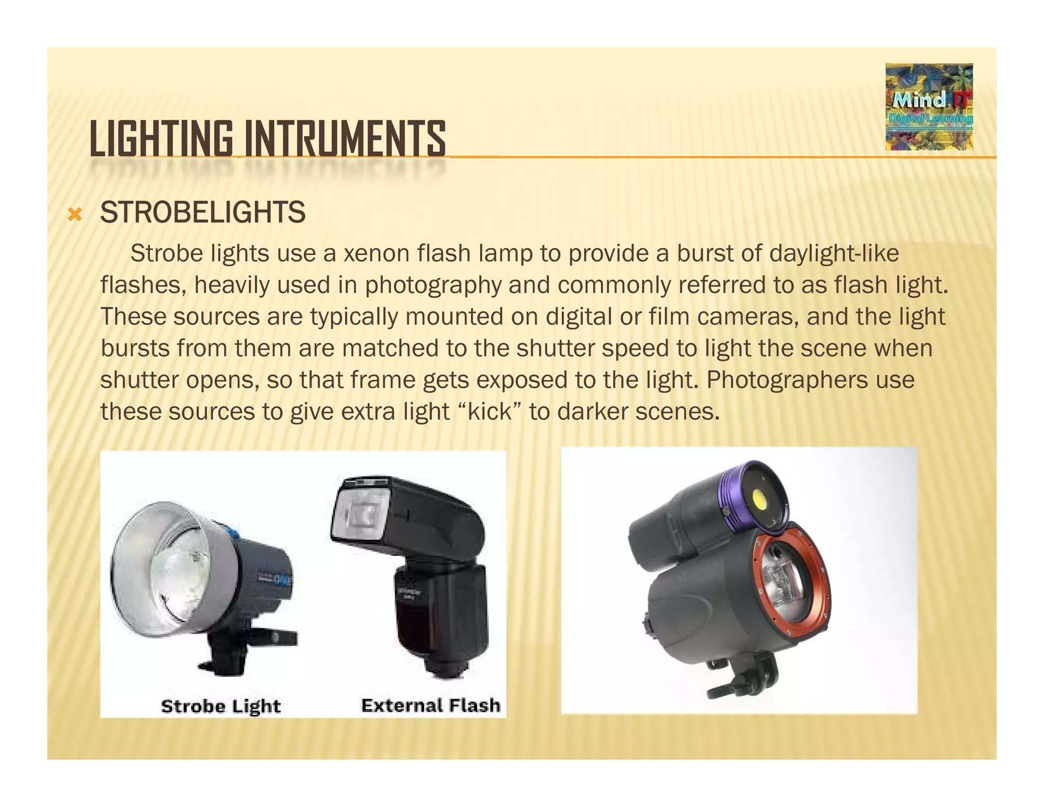 LIGHTING INTRUMENTSLIGHTING INTRUMENTS
STROBELIGHTS
Strobe lights use a xenon flash lamp to provide a burst of daylight likeStrobe lights use a xenon flash lamp to provide a burst of daylight-like
flashes, heavily used in photography and commonly referred to as flash light.
These sources are typically mounted on digital or film cameras, and the light
bursts from them are matched to the shutter speed to light the scene whenbursts from them are matched to the shutter speed to light the scene when
shutter opens, so that frame gets exposed to the light. Photographers use
these sources to give extra light “kick” to darker scenes.
 