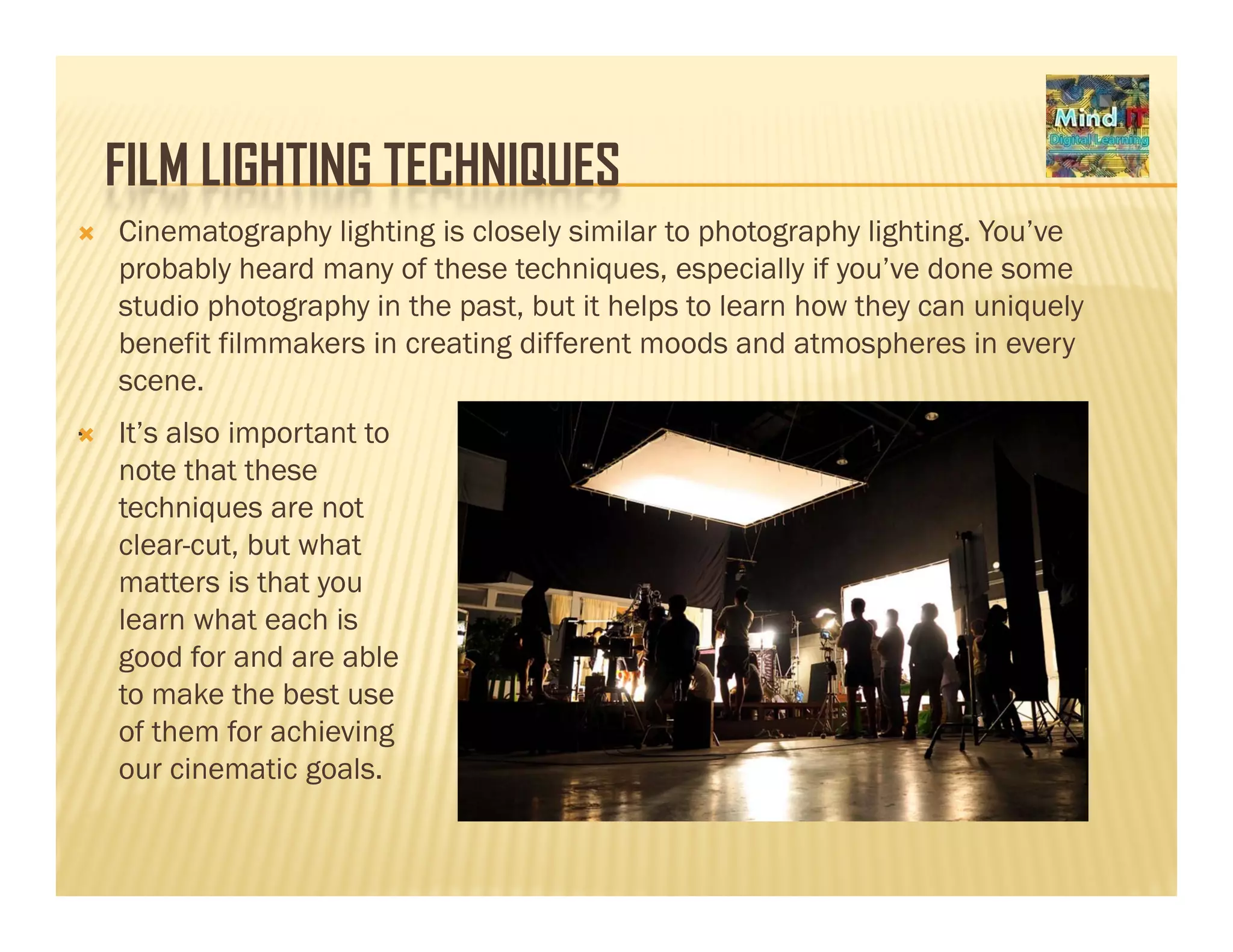 FILM LIGHTING TECHNIQUESFILM LIGHTING TECHNIQUES
Cinematography lighting is closely similar to photography lighting. You’ve
probably heard many of these techniques, especially if you’ve done some
di h h i h b i h l l h h i lstudio photography in the past, but it helps to learn how they can uniquely
benefit filmmakers in creating different moods and atmospheres in every
scene.
. It’s also important to
note that these
techniques are not
l t b t h tclear-cut, but what
matters is that you
learn what each is
good for and are ablegood for and are able
to make the best use
of them for achieving
our cinematic goals.our cinematic goals.
 
