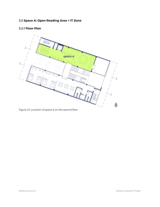 3.2​ Space A: Open Reading Area + IT Zone 
 
3.2.1​ Floor Plan 
 
 
Figure 3.1: Location of space A on the second floor. 
 
   
Building Science II Lighting Integration Project
 