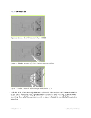 3.2.2​ Perspectives 
 
 
Figure 3.2: Space A doesn’t receive any light at 0900. 
 
 
Figure 3.3: Space A receives light from the central atrium at 1200. 
 
 
Figure 3.4: Space A receives direct sunlight from west at 1700. 
 
Space A is an open reading area and computer area which overlooks the bottom 
levels. Glass walls allow daylight to enter in the noon and evening, but not in the 
morning, thus a lighting system needs to be developed to provide lighting in the 
morning.  
 
 
   
Building Science II Lighting Integration Project
 