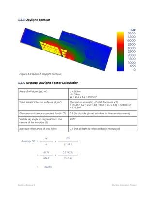 3.2.3​ Daylight contour 
 
 
Figure 3.5: Space A daylight contour. 
 
 
3.2.4​ Average Daylight Factor Calculation 
 
Area of windows (W, m²)  L = 26.4m 
H = 3.4m 
W = 26.4 x 3.4 = 89.76m² 
Total area of internal surfaces (A, m²)  (Perimeter x Height) + (Total floor area x 2) 
= [(14.05 + 6.2 + 23.7 + 3.8 + 9.65 + 2.4) x 3.8] + (123.78 x 2) 
= 474.8m² 
Glass transmittance corrected for dirt (T)  0.6 (for double glazed window in clean environment) 
Visible sky angle in degrees from the 
centre of the window (Ø) 
43.5° 
average reflectance of area A (R)  0.4 (not all light is reflected back into space) 
 
Average DF = 
W 
x 
TØ 
A  ( 1 - R ) 
 
= 
89.76 
x 
0.6 (43.5) 
474.8  (1 - 0.4) 
 
=    8.223% 
 
 
 
Building Science II Lighting Integration Project
 