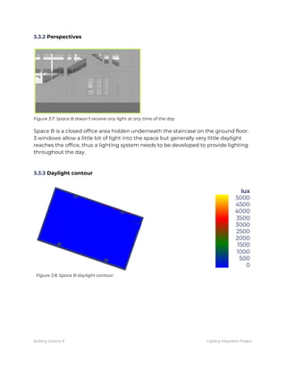 3.3.2​ Perspectives 
 
 
Figure 3.7: Space B doesn’t receive any light at any time of the day 
 
Space B is a closed office area hidden underneath the staircase on the ground floor. 
3 windows allow a little bit of light into the space but generally very little daylight 
reaches the office, thus a lighting system needs to be developed to provide lighting 
throughout the day. 
 
 
3.3.3​ Daylight contour 
 
 
Figure 3.8: Space B daylight contour. 
 
 
   
Building Science II Lighting Integration Project
 