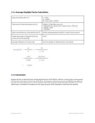 3.3.4​ Average Daylight Factor Calculation 
 
Area of windows (W, m²)  L = 3.6m 
H = 3.48m 
W = 3.6 x 3.48 = 12.52m² 
Total area of internal surfaces (A, m²)  (Walls) + (Total floor area x 2) 
= [(45.405 x 2) + (6.45 x 2.2) + (6.45 X 4.2)] + (71.9 x 2) 
= 132.09 + 143.8 
= 275.89m² 
Glass transmittance corrected for dirt (T)  0.6 (for double glazed window in clean environment) 
Visible sky angle in degrees from the 
centre of the window (Ø) 
15.47° 
average reflectance of area A (R)  0.4 (not all light is reflected back into space) 
 
Average DF = 
W 
x 
TØ 
A  ( 1 - R ) 
 
= 
12.52 
x 
0.6 (15.47) 
275.89  (1 - 0.4) 
 
=    0.702% 
 
 
 
3.3.5​ Conclusion 
 
Space B has a distribution of daylight factor of 0.702%, which is very poor compared 
to the the standard room illumination standard recommended by MS1525. Artificial 
lighting is needed throughout the day as very little daylight reaches the space.   
Building Science II Lighting Integration Project
 