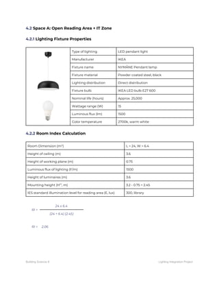 4.2​ Space A: Open Reading Area + IT Zone 
 
4.2.1​ Lighting Fixture Properties 
 
 
 
 
 
Type of lighting  LED pendant light 
Manufacturer  IKEA 
Fixture name  NYMÅNE Pendant lamp 
Fixture material  Powder coated steel, black 
Lighting distribution  Direct distribution 
Fixture bulb  IKEA LED bulb E27 600 
Nominal life (hours)  Approx. 25,000 
Wattage range (W)  15 
Luminous flux (lm)  1500 
Color temperature  2700k, warm white 
 
4.2.2​ Room Index Calculation 
 
Room Dimension (m²)  L = 24, W = 6.4 
Height of ceiling (m)  3.6 
Height of working plane (m)  0.75 
Luminous flux of lighting (F/m)  1500 
Height of luminaires (m)  3.6 
Mounting height (H​m​
, m)  3.2 - 0.75 = 2.45 
IES standard illumination level for reading area (E, lux)  300, library 
 
RI = 
24 x 6.4 
(24 + 6.4) (2.45) 
 
RI =  2.06 
   
Building Science II Lighting Integration Project
 