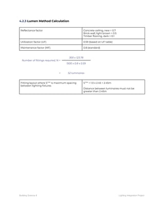 4.2.3​ Lumen Method Calculation 
 
Reflectance factor  Concrete ceiling, new = 0.7 
Brick wall, light brown = 0.5 
Timber flooring, dark = 0.1 
Utilization factor (UF)  0.59 (based on UF table) 
Maintenance factor (MF)  0.8 (standard) 
 
Number of fittings required, N = 
300 x 123.78 
1500 x 0.8 x 0.59 
 
=  52 luminaires 
 
Fitting layout where S​max​
is maximum spacing 
between lighting fixtures 
S​max​
= 1.0 x 2.45 = 2.45m 
 
Distance between luminaires must not be 
greater than 2.45m 
 
   
Building Science II Lighting Integration Project
 