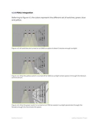4.2.6​ PSALI Integration 
 
Referring to figure 4.1, the colors represent the different set of switches, green, blue 
and yellow. 
 
 
Figure 4.3: All switches are turned on at 0900 as space A doesn’t receive enough sunlight. 
 
 
Figure 4.4: Only the yellow switch is turned off at 1200 as sunlight enters space A through the library’s 
central atrium. 
 
 
Figure 4.5: Only the green switch is turned on at 1700 as western sunlight penetrate through the 
facade enough the illuminate the space.   
Building Science II Lighting Integration Project
 