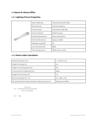 4.3 ​Space B: Library Office 
 
4.3.1​ Lighting Fixture Properties 
 
 
Type of lighting  Tubular fluorescent light 
Manufacturer  Lithonia Lighting 
Fixture name  Fluorescent High Bay 
Fixture material  Metal housing 
Lighting distribution  Direct distribution 
Nominal life (hours)  Approx. 25,000 
Wattage range (W)  36 
Luminous flux (lm)  2600 
Color temperature  2900k, warm white 
 
4.3.2​ Room Index Calculation 
 
Room Dimension (m²)  L = 11.15, W = 6.4 
Height of ceiling (m)  4.4 
Height of working plane (m)  0.8 
Luminous flux of lighting (F/m)  2600 
Height of luminaires (m)  4.4 
Mounting height (H​m​
, m)  3.3 - 0.85 = 2.45 
IES standard illumination level for reading area (E, lux)  300, general office 
 
RI = 
11.15 x 6.4 
(11.15 + 6.4) (2.45) 
 
RI =  1.66 
   
Building Science II Lighting Integration Project
 