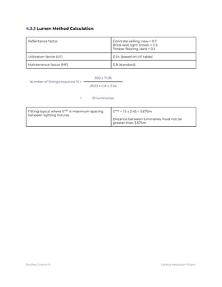 4.3.3​ Lumen Method Calculation 
 
Reflectance factor  Concrete ceiling, new = 0.7 
Brick wall, light brown = 0.5 
Timber flooring, dark = 0.1 
Utilization factor (UF)  0.54 (based on UF table) 
Maintenance factor (MF)  0.8 (standard) 
 
Number of fittings required, N = 
300 x 71.36 
2600 x 0.8 x 0.54 
 
=  19 luminaires 
 
Fitting layout where S​max​
is maximum spacing 
between lighting fixtures 
S​max​
= 1.5 x 2.45 = 3.675m 
 
Distance between luminaires must not be 
greater than 3.675m 
 
 
   
Building Science II Lighting Integration Project
 