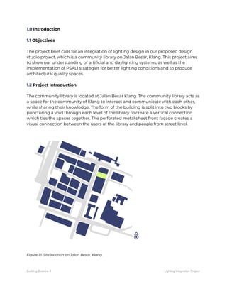 1.0​ Introduction 
 
1.1​ Objectives 
 
The project brief calls for an integration of lighting design in our proposed design 
studio project, which is a community library on Jalan Besar, Klang. This project aims 
to show our understanding of artificial and daylighting systems, as well as the 
implementation of PSALI strategies for better lighting conditions and to produce 
architectural quality spaces. 
 
1.2​ Project Introduction 
 
The community library is located at Jalan Besar Klang. The community library acts as 
a space for the community of Klang to interact and communicate with each other, 
while sharing their knowledge. The form of the building is split into two blocks by 
puncturing a void through each level of the library to create a vertical connection 
which ties the spaces together. The perforated metal sheet front facade creates a 
visual connection between the users of the library and people from street level. 
 
 
Figure 1.1: Site location on Jalan Besar, Klang. 
 
Building Science II Lighting Integration Project
 