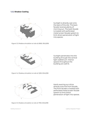 1.3.2​ Shadow Casting 
 
 
Figure 1.3: Shadow simulation on site at 0900, 30.6.2018. 
Sunlight is directly cast onto 
the back of the site. The back 
facade receives plenty of 
morning sun. The back facade 
is treated with perforated 
metal screen facade system to 
limit direct penetration of light 
into spaces. 
 
Figure 1.4: Shadow simulation on site at 1200, 30.6.2018. 
Sunlight penetrates into the 
building through the central 
light well/atrium. Interior 
spaces throughout the 
building are well lit. 
 
Figure 1.5: Shadow simulation on site at 1700, 30.6.2018. 
Harsh evening sun shine 
directly onto the front facade. 
The front facade is treated with 
perforated metal screen facade 
system to limit direct 
penetration of light into spaces. 
 
Building Science II Lighting Integration Project
 