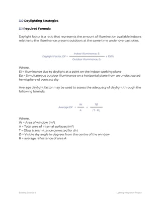 3.0​ Daylighting Strategies 
 
3.1​ Required Formula 
 
Daylight factor is a ratio that represents the amount of illumination available indoors 
relative to the illuminance present outdoors at the same time under overcast skies. 
 
 
Daylight Factor, DF = 
Indoor Illuminance, E​i 
x 100% 
Outdoor Illuminance, E​o 
 
Where, 
Ei = Illuminance due to daylight at a point on the indoor working plane 
Eo = Simultaneous outdoor illuminance on a horizontal plane from an unobstructed 
hemisphere of overcast sky 
 
Average daylight factor may be used to assess the adequacy of daylight through the 
following formula: 
 
 
Average DF = 
W 
x 
TØ 
A  ( 1 - R ) 
 
Where, 
W = Area of window (m²) 
A = Total area of internal surfaces (m²) 
T = Glass transmittance corrected for dirt 
Ø = Visible sky angle in degrees from the centre of the window 
R = average reflectance of area A   
Building Science II Lighting Integration Project
 